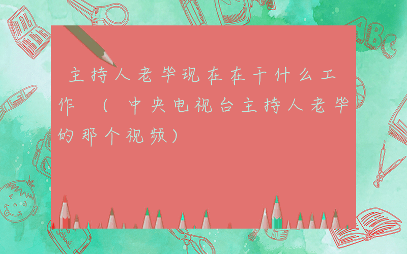 主持人老毕现在在干什么工作 (中央电视台主持人老毕的那个视频)